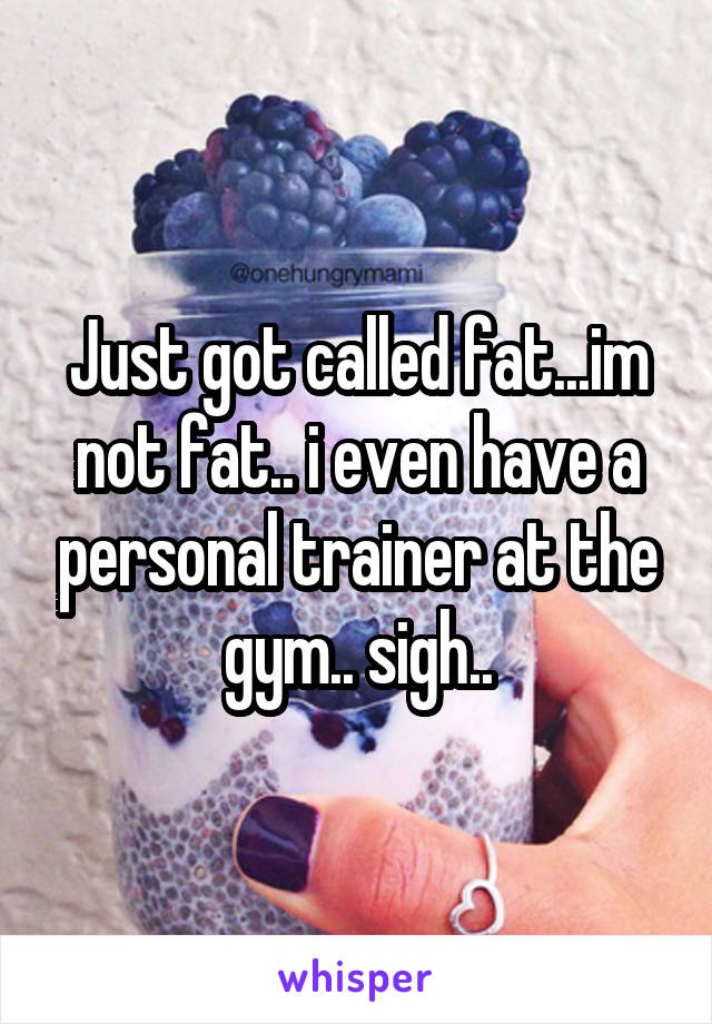 Just got called fat...im not fat.. i even have a personal trainer at the gym.. sigh..