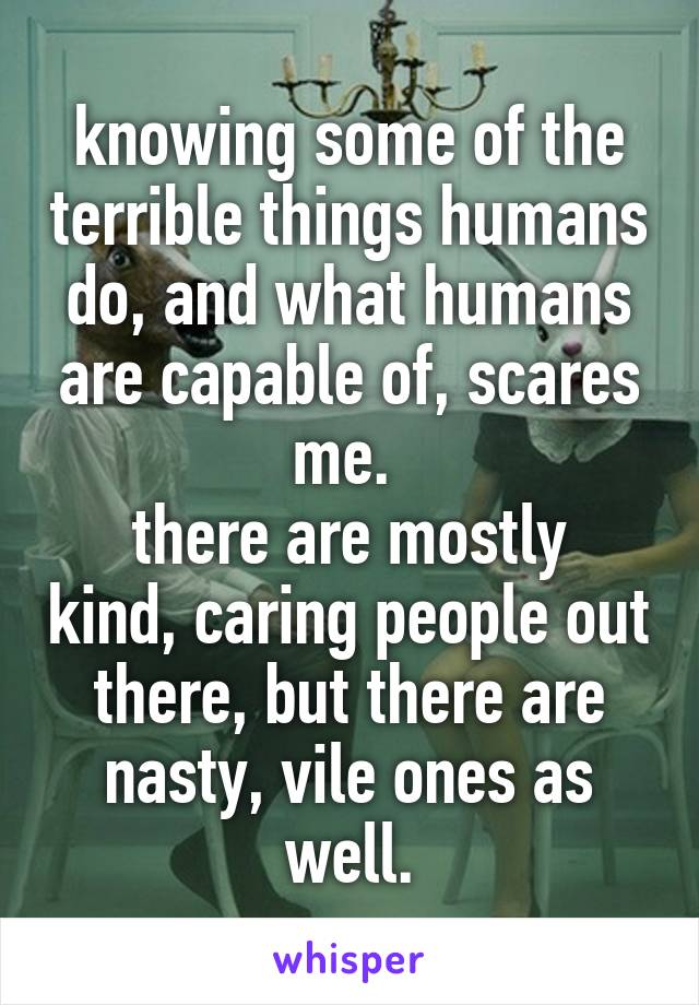 knowing some of the terrible things humans do, and what humans are capable of, scares me. 
there are mostly kind, caring people out there, but there are nasty, vile ones as well.