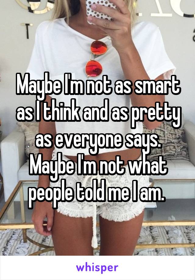 Maybe I'm not as smart as I think and as pretty as everyone says. Maybe I'm not what people told me I am. 