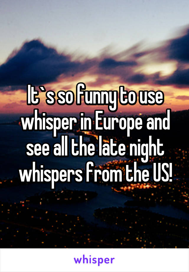 It`s so funny to use whisper in Europe and see all the late night whispers from the US!