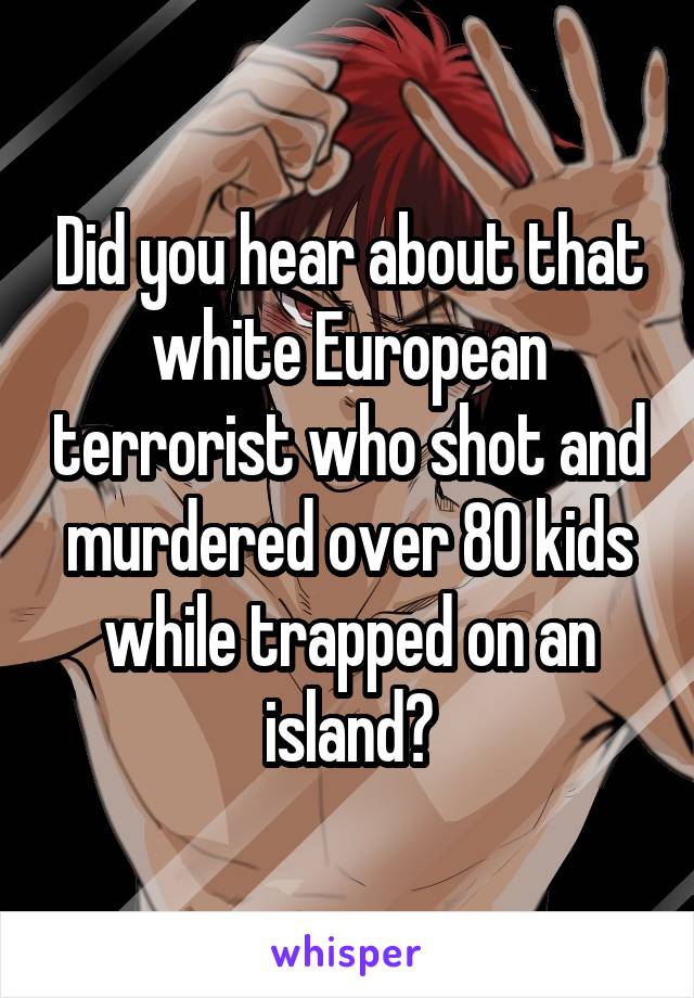 Did you hear about that white European terrorist who shot and murdered over 80 kids while trapped on an island?