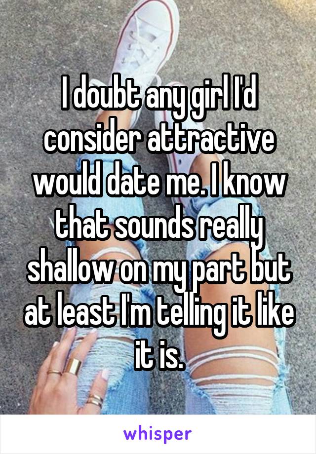 I doubt any girl I'd consider attractive would date me. I know that sounds really shallow on my part but at least I'm telling it like it is.