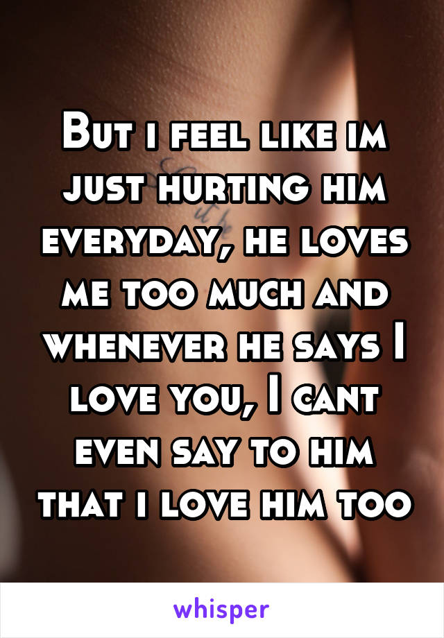 But i feel like im just hurting him everyday, he loves me too much and whenever he says I love you, I cant even say to him that i love him too