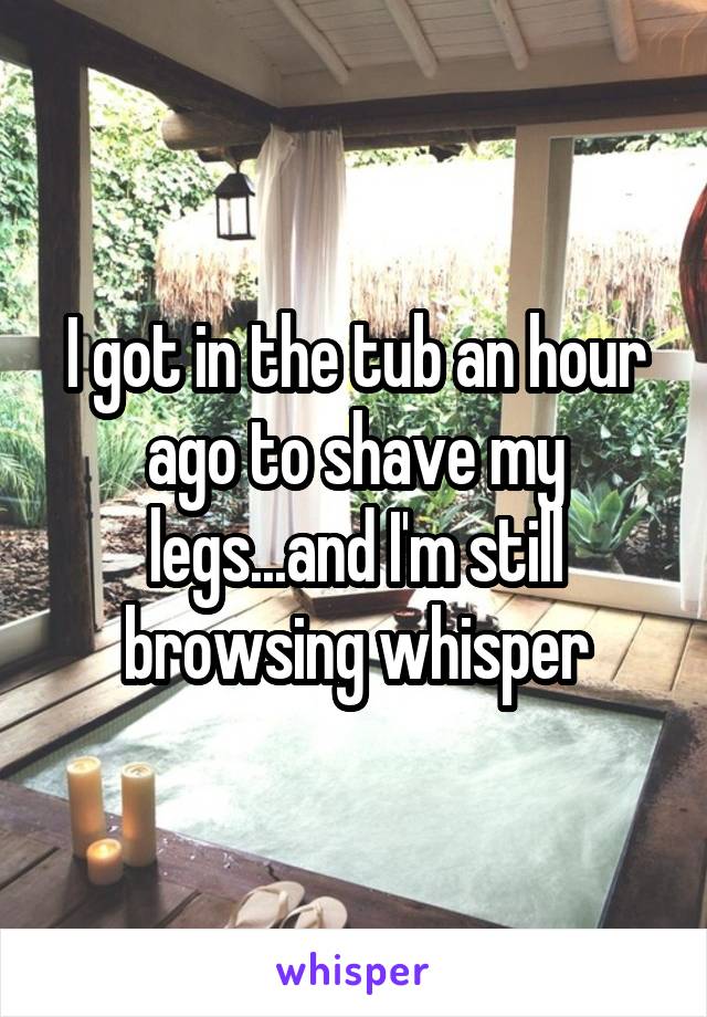 I got in the tub an hour ago to shave my legs...and I'm still browsing whisper