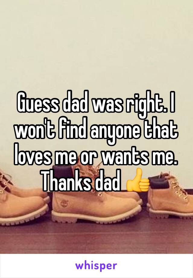 Guess dad was right. I won't find anyone that loves me or wants me. Thanks dad 👍 