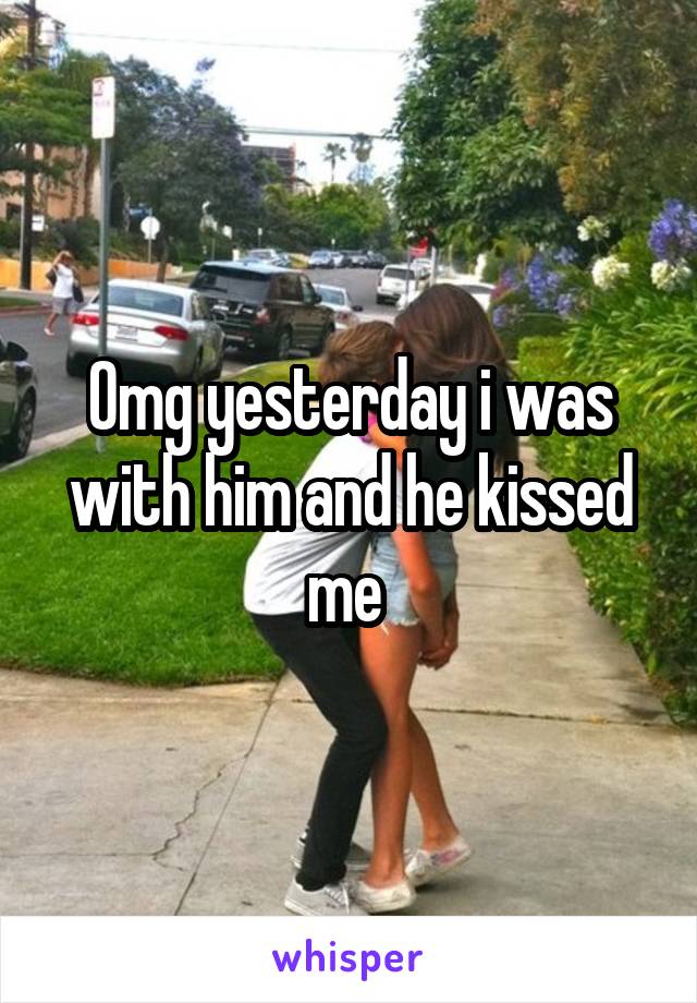 Omg yesterday i was with him and he kissed me 