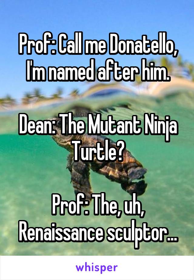 Prof: Call me Donatello, I'm named after him.

Dean: The Mutant Ninja Turtle?

Prof: The, uh, Renaissance sculptor...