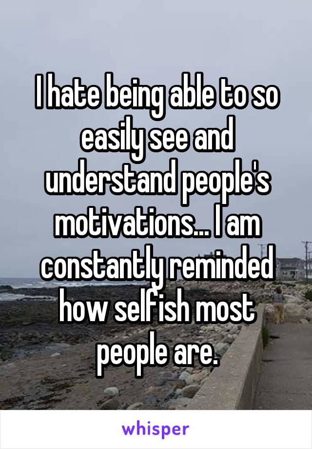 I hate being able to so easily see and understand people's motivations... I am constantly reminded how selfish most people are.