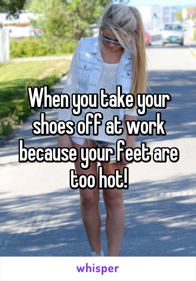 When you take your shoes off at work because your feet are too hot!