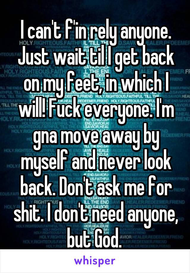 I can't f'in rely anyone. Just wait til I get back on my feet, in which I will! Fuck everyone. I'm gna move away by myself and never look back. Don't ask me for shit. I don't need anyone, but God. 