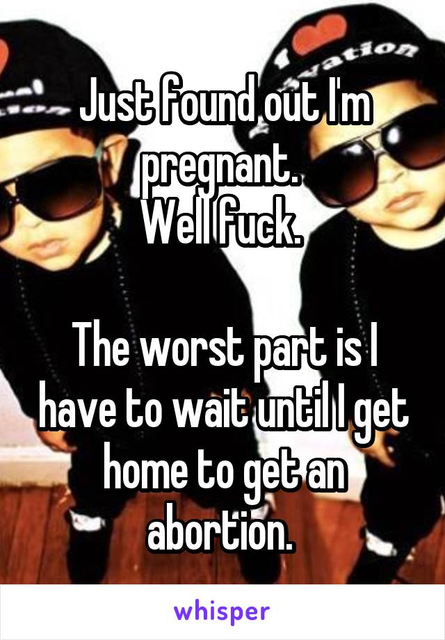 Just found out I'm pregnant. 
Well fuck. 

The worst part is I have to wait until I get home to get an abortion. 