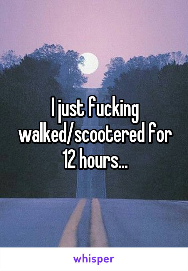 I just fucking walked/scootered for 12 hours...