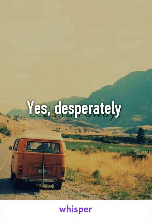 Yes, desperately 