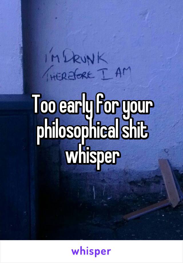 Too early for your philosophical shit whisper