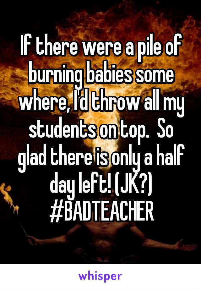 If there were a pile of burning babies some where, I'd throw all my students on top.  So glad there is only a half day left! (JK?)
#BADTEACHER
