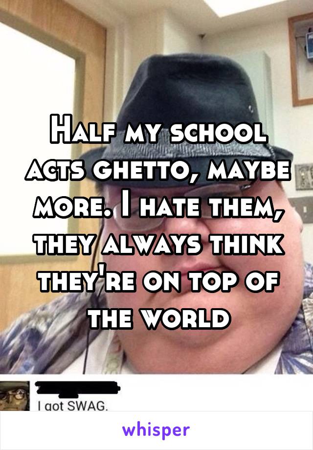 Half my school acts ghetto, maybe more. I hate them, they always think they're on top of the world