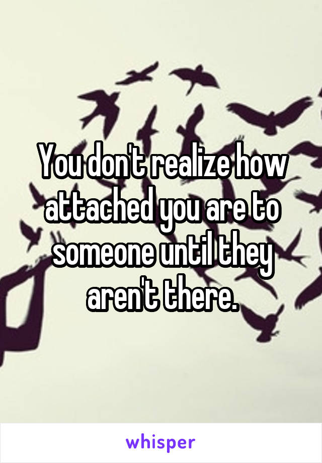 You don't realize how attached you are to someone until they aren't there.