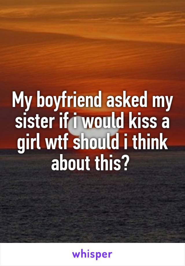 My boyfriend asked my sister if i would kiss a girl wtf should i think about this? 