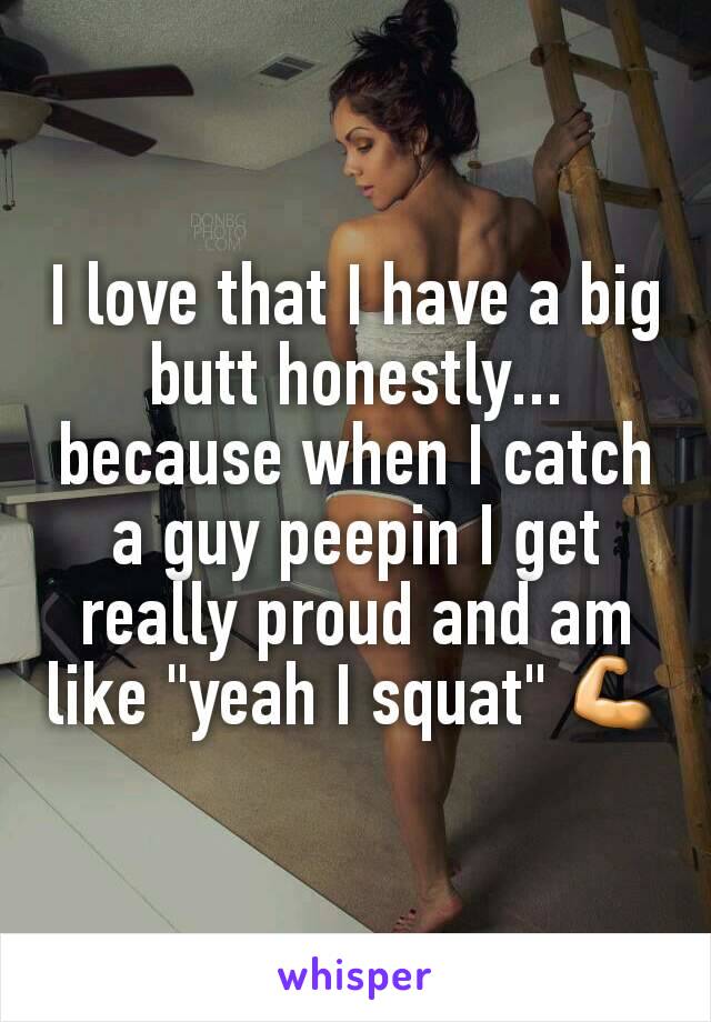 I love that I have a big butt honestly... because when I catch a guy peepin I get really proud and am like "yeah I squat" 💪