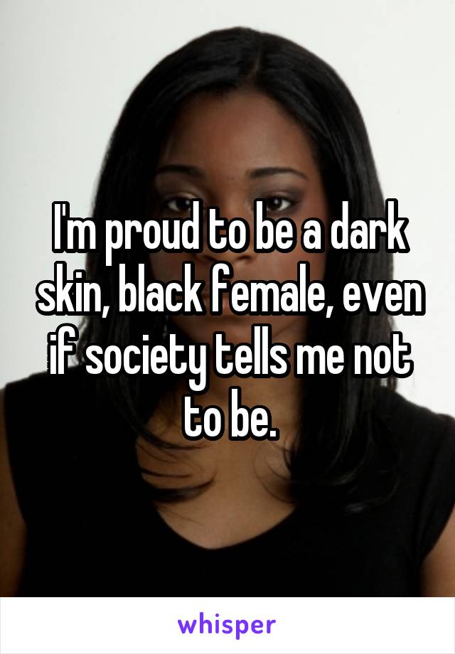 I'm proud to be a dark skin, black female, even if society tells me not to be.