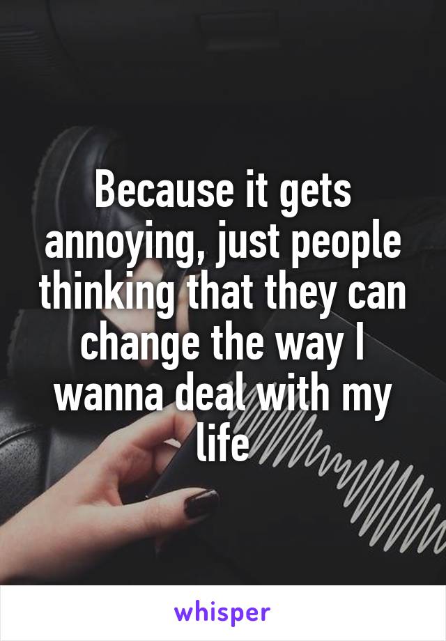 Because it gets annoying, just people thinking that they can change the way I wanna deal with my life