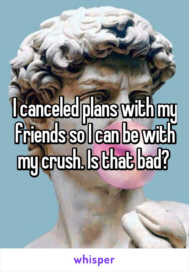 I canceled plans with my friends so I can be with my crush. Is that bad? 