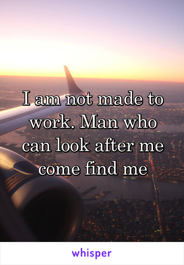 I am not made to work. Man who can look after me come find me