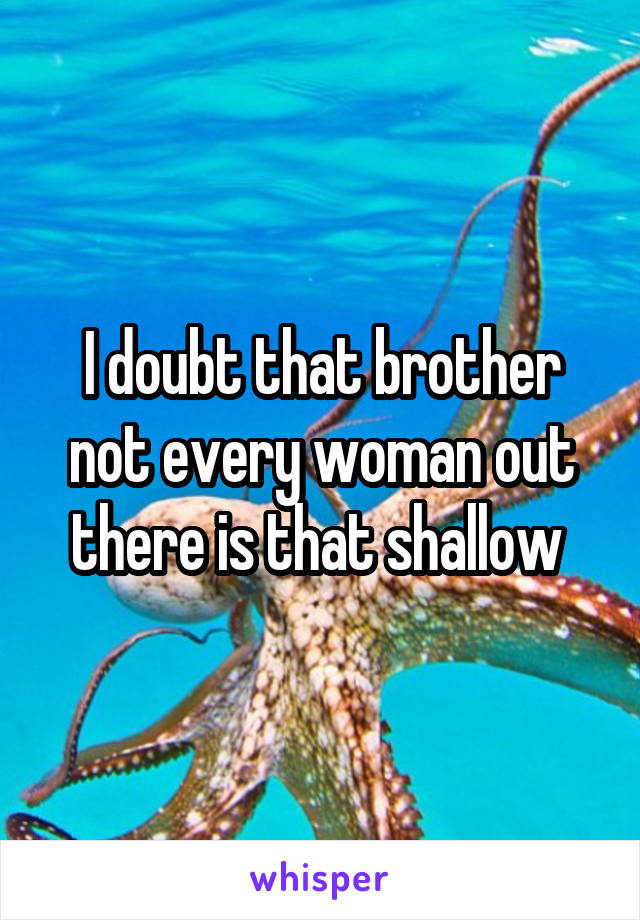 I doubt that brother not every woman out there is that shallow 