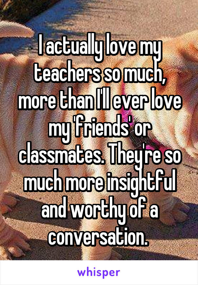 I actually love my teachers so much, more than I'll ever love my 'friends' or classmates. They're so much more insightful and worthy of a conversation. 