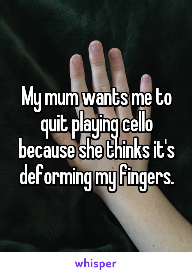 My mum wants me to quit playing cello because she thinks it's deforming my fingers.