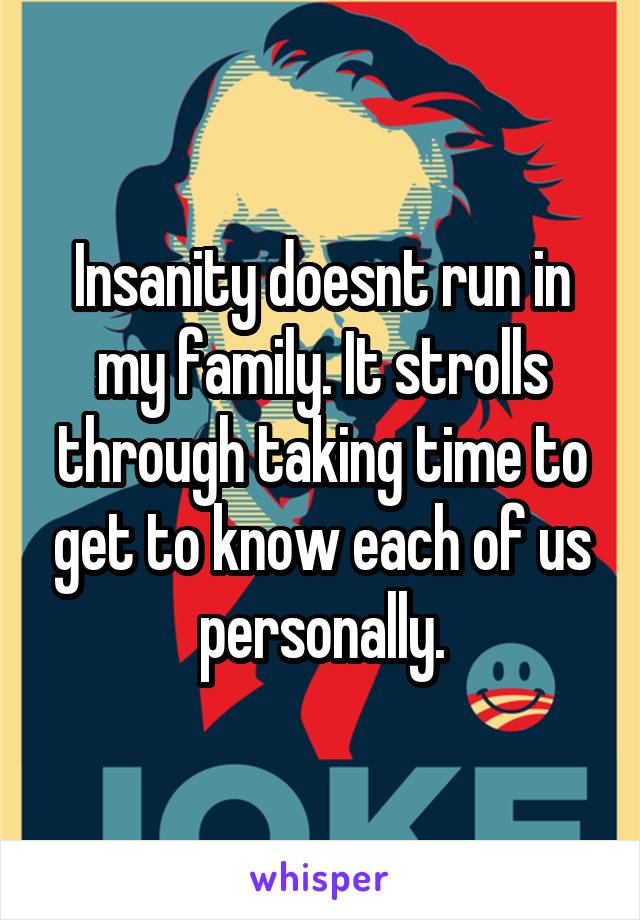 Insanity doesnt run in my family. It strolls through taking time to get to know each of us personally.