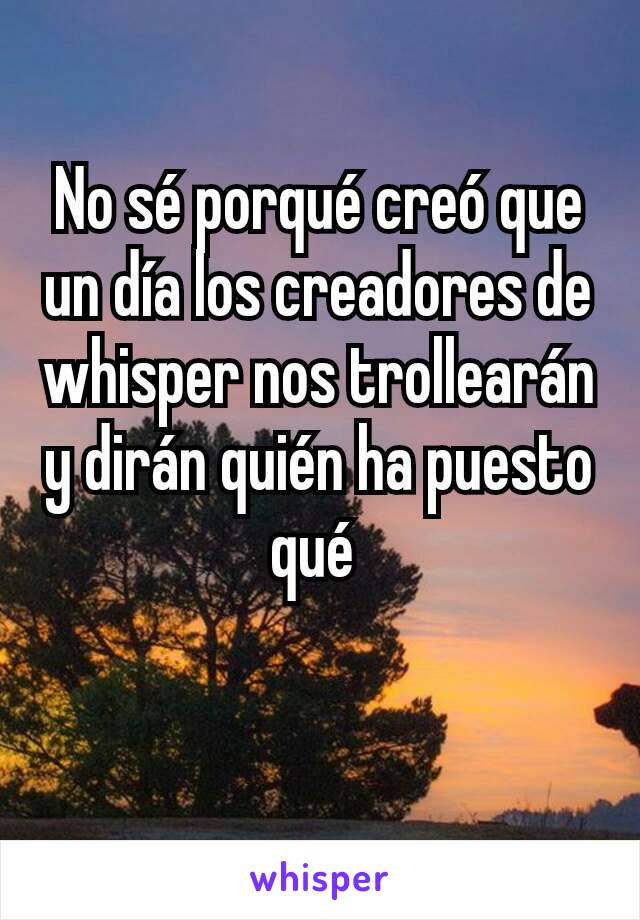 No sé porqué creó que un día los creadores de whisper nos trollearán y dirán quién ha puesto qué 