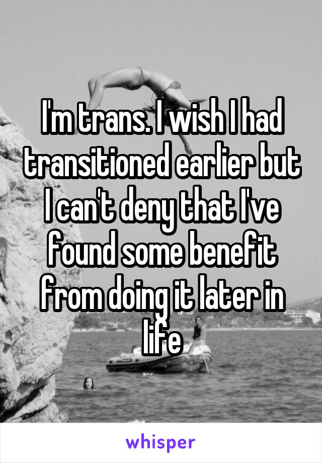 I'm trans. I wish I had transitioned earlier but I can't deny that I've found some benefit from doing it later in life