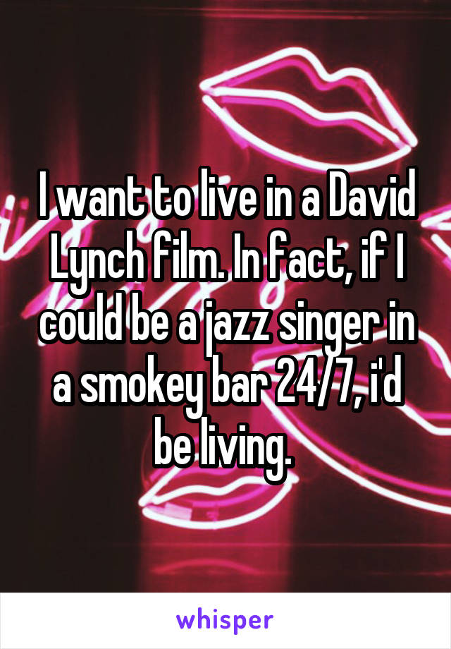 I want to live in a David Lynch film. In fact, if I could be a jazz singer in a smokey bar 24/7, i'd be living. 