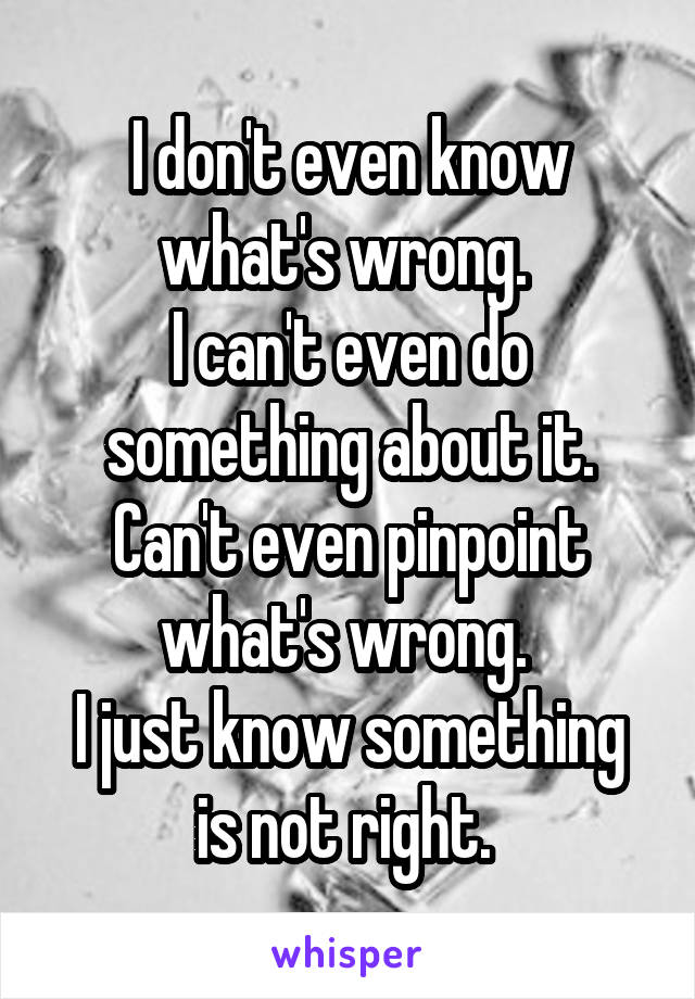 I don't even know what's wrong. 
I can't even do something about it. Can't even pinpoint what's wrong. 
I just know something is not right. 