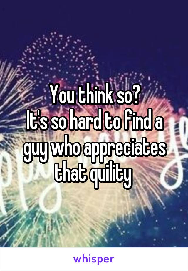 You think so?
It's so hard to find a guy who appreciates that quility 