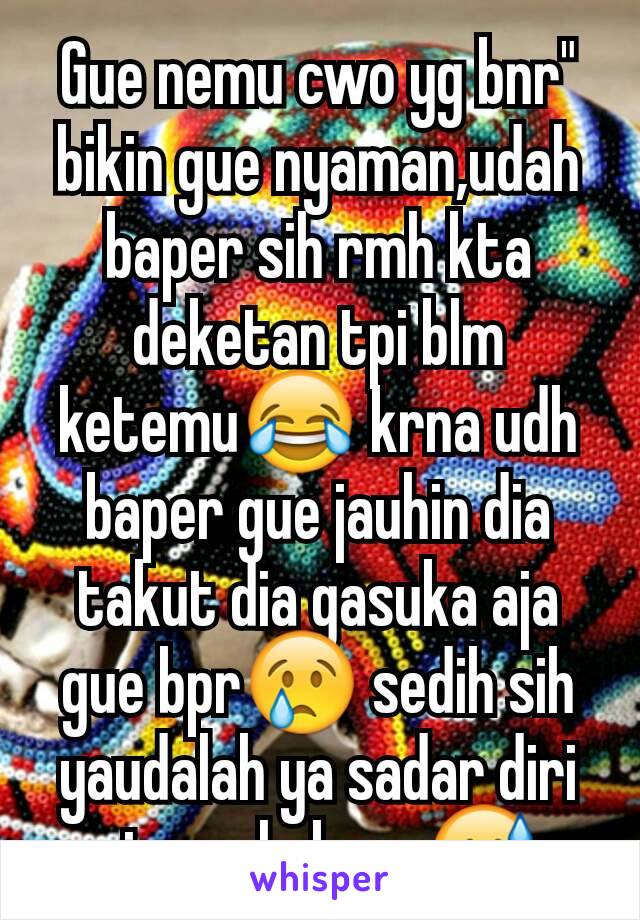 Gue nemu cwo yg bnr" bikin gue nyaman,udah baper sih rmh kta deketan tpi blm ketemu😂 krna udh baper gue jauhin dia takut dia gasuka aja gue bpr😢 sedih sih yaudalah ya sadar diri aj,smg lu baca😅