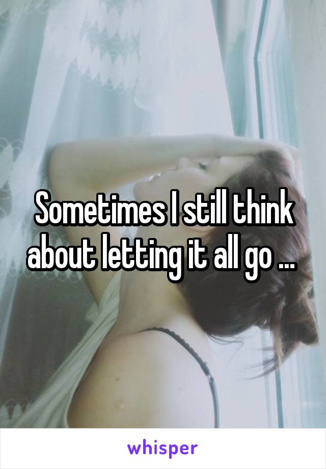 Sometimes I still think about letting it all go ... 