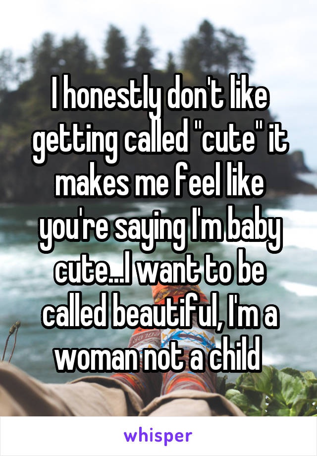 I honestly don't like getting called "cute" it makes me feel like you're saying I'm baby cute...I want to be called beautiful, I'm a woman not a child 