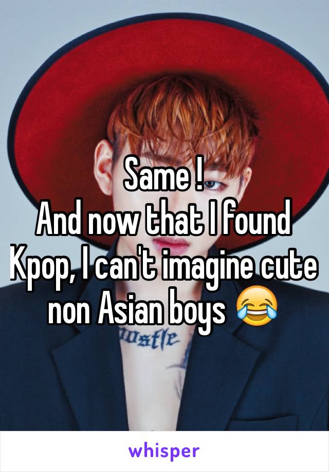 Same !
And now that I found Kpop, I can't imagine cute non Asian boys 😂