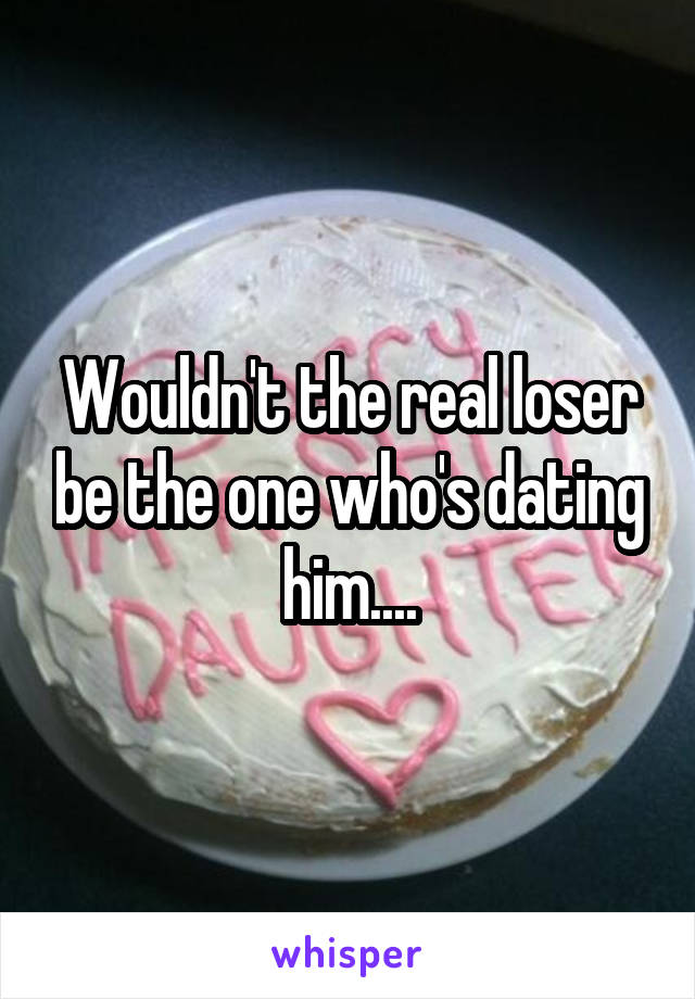 Wouldn't the real loser be the one who's dating him....