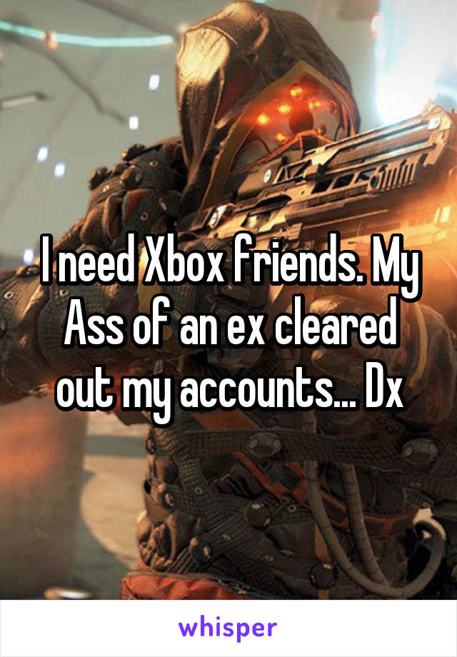 I need Xbox friends. My Ass of an ex cleared out my accounts... Dx