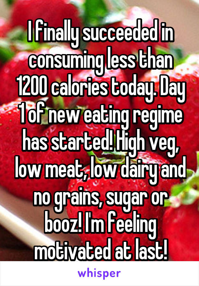 I finally succeeded in consuming less than 1200 calories today. Day 1 of new eating regime has started! High veg, low meat, low dairy and no grains, sugar or booz! I'm feeling motivated at last!