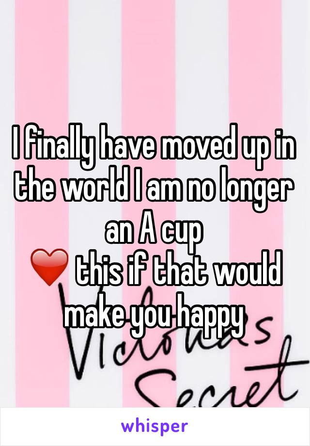 I finally have moved up in the world I am no longer an A cup 
❤️ this if that would make you happy 