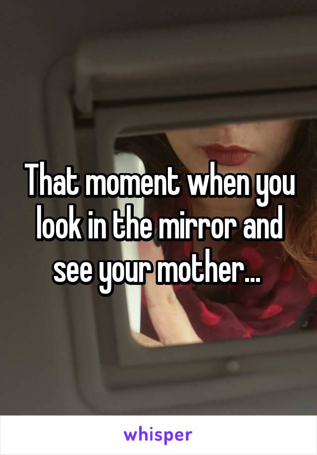 That moment when you look in the mirror and see your mother... 