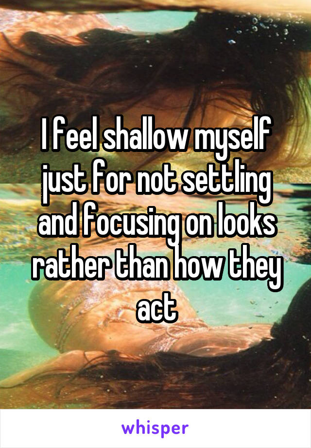 I feel shallow myself just for not settling and focusing on looks rather than how they act