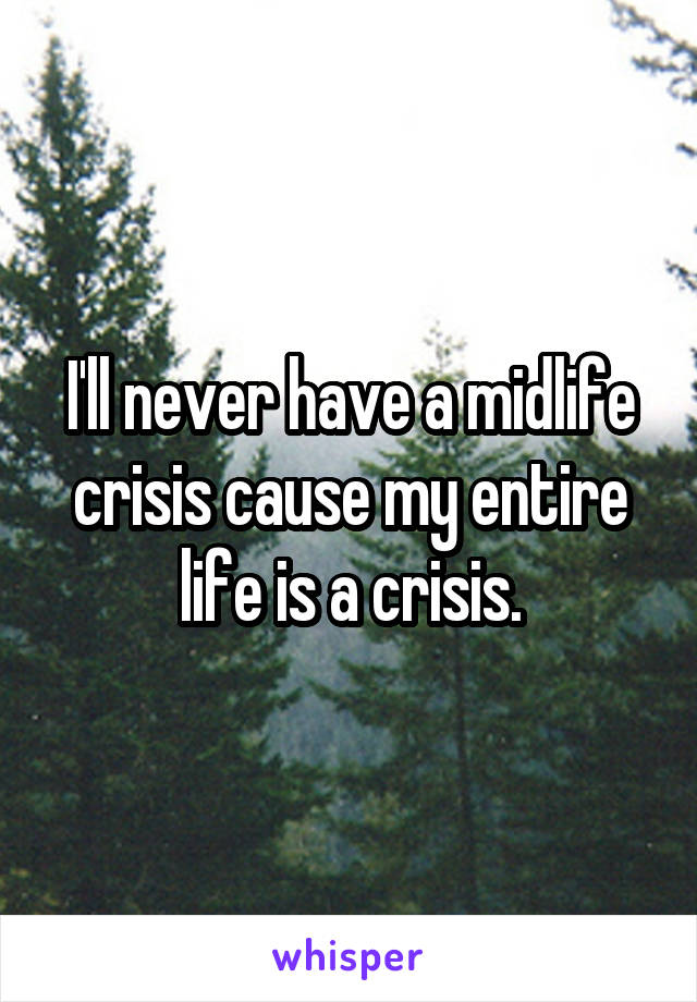 I'll never have a midlife crisis cause my entire life is a crisis.