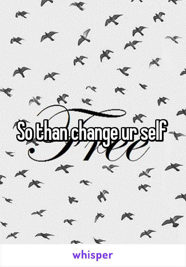 So than change ur self 