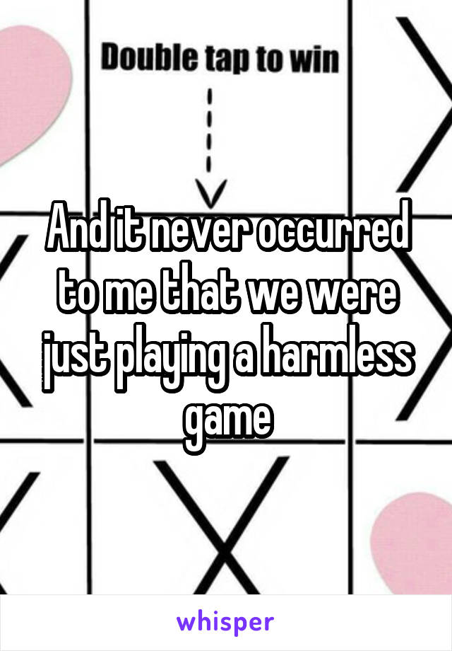 And it never occurred to me that we were just playing a harmless game