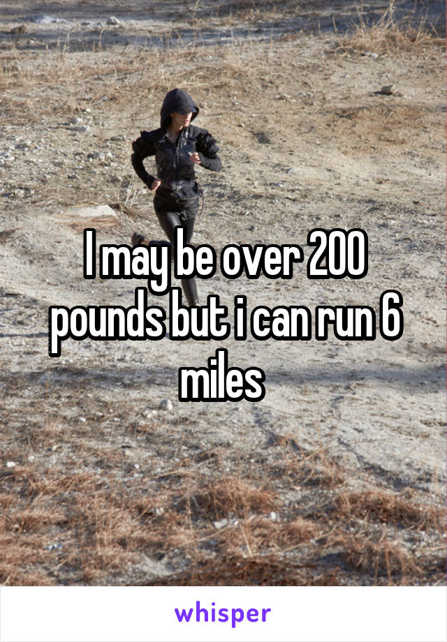 I may be over 200 pounds but i can run 6 miles 